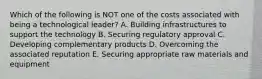 Which of the following is NOT one of the costs associated with being a technological leader? A. Building infrastructures to support the technology B. Securing regulatory approval C. Developing complementary products D. Overcoming the associated reputation E. Securing appropriate raw materials and equipment