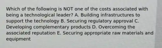 Which of the following is NOT one of the costs associated with being a technological leader? A. Building infrastructures to support the technology B. Securing regulatory approval C. Developing complementary products D. Overcoming the associated reputation E. Securing appropriate raw materials and equipment