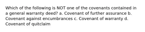 Which of the following is NOT one of the covenants contained in a general warranty deed? a. Covenant of further assurance b. Covenant against encumbrances c. Covenant of warranty d. Covenant of quitclaim