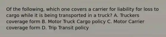 Of the following, which one covers a carrier for liability for loss to cargo while it is being transported in a truck? A. Truckers coverage form B. Motor Truck Cargo policy C. Motor Carrier coverage form D. Trip Transit policy