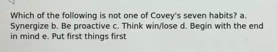 Which of the following is not one of Covey's seven habits? a. Synergize b. Be proactive c. Think win/lose d. Begin with the end in mind e. Put first things first