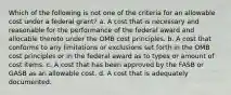 Which of the following is not one of the criteria for an allowable cost under a federal grant? a. A cost that is necessary and reasonable for the performance of the federal award and allocable thereto under the OMB cost principles. b. A cost that conforms to any limitations or exclusions set forth in the OMB cost principles or in the federal award as to types or amount of cost items. c. A cost that has been approved by the FASB or GASB as an allowable cost. d. A cost that is adequately documented.