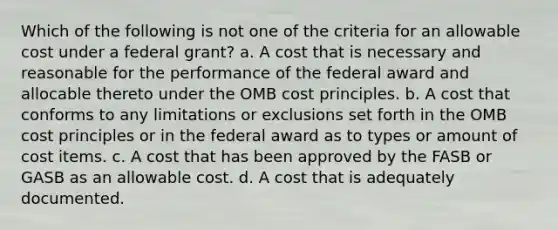 Which of the following is not one of the criteria for an allowable cost under a federal grant? a. A cost that is necessary and reasonable for the performance of the federal award and allocable thereto under the OMB cost principles. b. A cost that conforms to any limitations or exclusions set forth in the OMB cost principles or in the federal award as to types or amount of cost items. c. A cost that has been approved by the FASB or GASB as an allowable cost. d. A cost that is adequately documented.