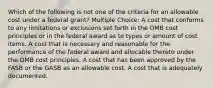 Which of the following is not one of the criteria for an allowable cost under a federal grant? Multiple Choice: A cost that conforms to any limitations or exclusions set forth in the OMB cost principles or in the federal award as to types or amount of cost items. A cost that is necessary and reasonable for the performance of the federal award and allocable thereto under the OMB cost principles. A cost that has been approved by the FASB or the GASB as an allowable cost. A cost that is adequately documented.