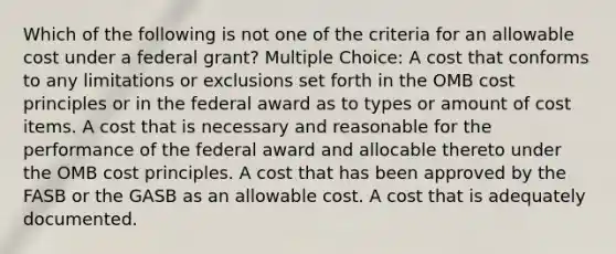 Which of the following is not one of the criteria for an allowable cost under a federal grant? Multiple Choice: A cost that conforms to any limitations or exclusions set forth in the OMB cost principles or in the federal award as to types or amount of cost items. A cost that is necessary and reasonable for the performance of the federal award and allocable thereto under the OMB cost principles. A cost that has been approved by the FASB or the GASB as an allowable cost. A cost that is adequately documented.