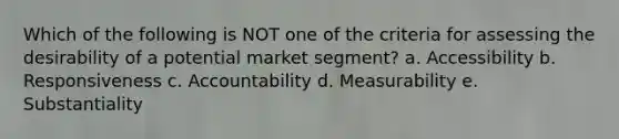 Which of the following is NOT one of the criteria for assessing the desirability of a potential market segment? a. Accessibility b. Responsiveness c. Accountability d. Measurability e. Substantiality