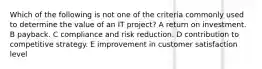 Which of the following is not one of the criteria commonly used to determine the value of an IT project? A return on investment. B payback. C compliance and risk reduction. D contribution to competitive strategy. E improvement in customer satisfaction level