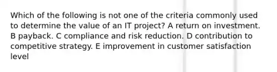 Which of the following is not one of the criteria commonly used to determine the value of an IT project? A return on investment. B payback. C compliance and risk reduction. D contribution to competitive strategy. E improvement in customer satisfaction level