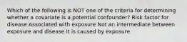 Which of the following is NOT one of the criteria for determining whether a covariate is a potential confounder? Risk factor for disease Associated with exposure Not an intermediate between exposure and disease It is caused by exposure