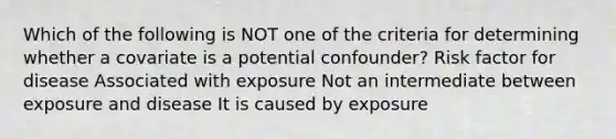 Which of the following is NOT one of the criteria for determining whether a covariate is a potential confounder? Risk factor for disease Associated with exposure Not an intermediate between exposure and disease It is caused by exposure