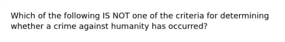 Which of the following IS NOT one of the criteria for determining whether a crime against humanity has occurred?