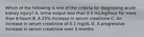 Which of the following is one of the criteria for diagnosing acute kidney injury? A. Urine output less than 0.5 mL/kg/hour for more than 6 hours B. A 25% increase in serum creatinine C. An increase in serum creatinine of 0.1 mg/dL D. A progressive increase in serum creatinine over 3 months