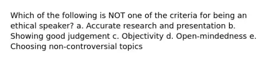 Which of the following is NOT one of the criteria for being an ethical speaker? a. Accurate research and presentation b. Showing good judgement c. Objectivity d. Open-mindedness e. Choosing non-controversial topics