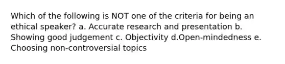 Which of the following is NOT one of the criteria for being an ethical speaker? a. Accurate research and presentation b. Showing good judgement c. Objectivity d.Open-mindedness e. Choosing non-controversial topics