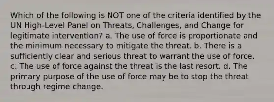 Which of the following is NOT one of the criteria identified by the UN High-Level Panel on Threats, Challenges, and Change for legitimate intervention? a. The use of force is proportionate and the minimum necessary to mitigate the threat. b. There is a sufficiently clear and serious threat to warrant the use of force. c. The use of force against the threat is the last resort. d. The primary purpose of the use of force may be to stop the threat through regime change.