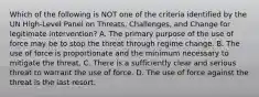 Which of the following is NOT one of the criteria identified by the UN High-Level Panel on Threats, Challenges, and Change for legitimate intervention? A. The primary purpose of the use of force may be to stop the threat through regime change. B. The use of force is proportionate and the minimum necessary to mitigate the threat. C. There is a sufficiently clear and serious threat to warrant the use of force. D. The use of force against the threat is the last resort.