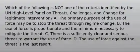 Which of the following is NOT one of the criteria identified by the UN High-Level Panel on Threats, Challenges, and Change for legitimate intervention? A. The primary purpose of the use of force may be to stop the threat through regime change. B. The use of force is proportionate and the minimum necessary to mitigate the threat. C. There is a sufficiently clear and serious threat to warrant the use of force. D. The use of force against the threat is the last resort.