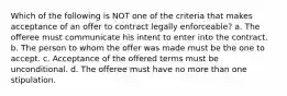 Which of the following is NOT one of the criteria that makes acceptance of an offer to contract legally enforceable? a. The offeree must communicate his intent to enter into the contract. b. The person to whom the offer was made must be the one to accept. c. Acceptance of the offered terms must be unconditional. d. The offeree must have no more than one stipulation.