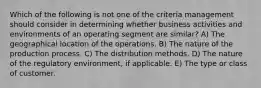 Which of the following is not one of the criteria management should consider in determining whether business activities and environments of an operating segment are similar? A) The geographical location of the operations. B) The nature of the production process. C) The distribution methods. D) The nature of the regulatory environment, if applicable. E) The type or class of customer.