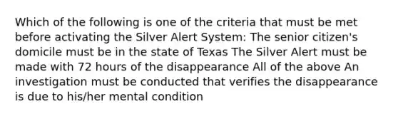 Which of the following is one of the criteria that must be met before activating the Silver Alert System: The senior citizen's domicile must be in the state of Texas The Silver Alert must be made with 72 hours of the disappearance All of the above An investigation must be conducted that verifies the disappearance is due to his/her mental condition