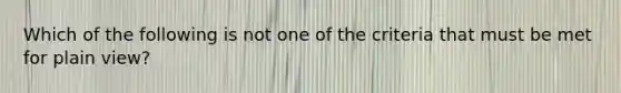 Which of the following is not one of the criteria that must be met for plain view?