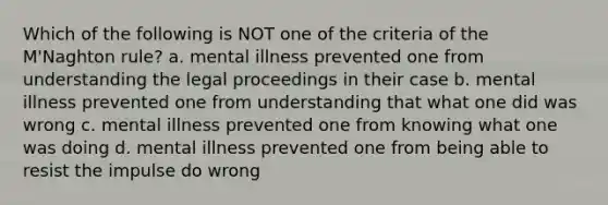 Which of the following is NOT one of the criteria of the M'Naghton rule? a. mental illness prevented one from understanding the legal proceedings in their case b. mental illness prevented one from understanding that what one did was wrong c. mental illness prevented one from knowing what one was doing d. mental illness prevented one from being able to resist the impulse do wrong