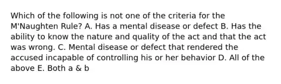 Which of the following is not one of the criteria for the M'Naughten Rule? A. Has a mental disease or defect B. Has the ability to know the nature and quality of the act and that the act was wrong. C. Mental disease or defect that rendered the accused incapable of controlling his or her behavior D. All of the above E. Both a & b