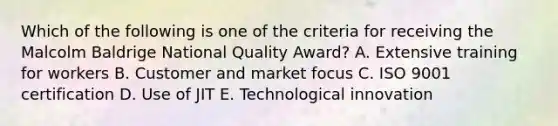 Which of the following is one of the criteria for receiving the Malcolm Baldrige National Quality Award? A. Extensive training for workers B. Customer and market focus C. ISO 9001 certification D. Use of JIT E. Technological innovation