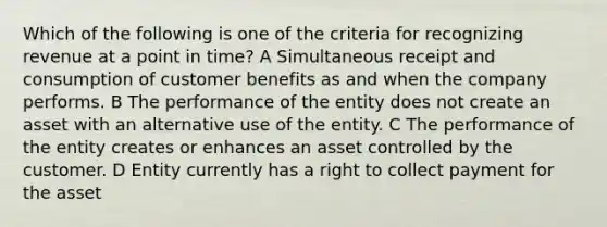 Which of the following is one of the criteria for recognizing revenue at a point in time? A Simultaneous receipt and consumption of customer benefits as and when the company performs. B The performance of the entity does not create an asset with an alternative use of the entity. C The performance of the entity creates or enhances an asset controlled by the customer. D Entity currently has a right to collect payment for the asset