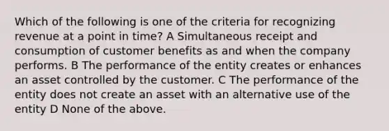 Which of the following is one of the criteria for recognizing revenue at a point in time? A Simultaneous receipt and consumption of customer benefits as and when the company performs. B The performance of the entity creates or enhances an asset controlled by the customer. C The performance of the entity does not create an asset with an alternative use of the entity D None of the above.