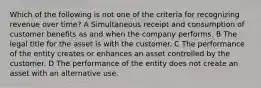 Which of the following is not one of the criteria for recognizing revenue over time? A Simultaneous receipt and consumption of customer benefits as and when the company performs. B The legal title for the asset is with the customer. C The performance of the entity creates or enhances an asset controlled by the customer. D The performance of the entity does not create an asset with an alternative use.