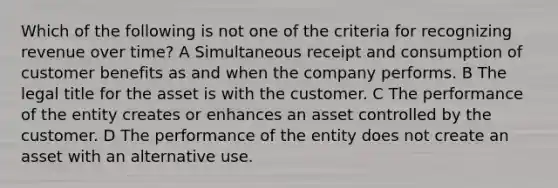 Which of the following is not one of the criteria for recognizing revenue over time? A Simultaneous receipt and consumption of customer benefits as and when the company performs. B The legal title for the asset is with the customer. C The performance of the entity creates or enhances an asset controlled by the customer. D The performance of the entity does not create an asset with an alternative use.