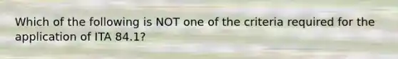 Which of the following is NOT one of the criteria required for the application of ITA​ 84.1?