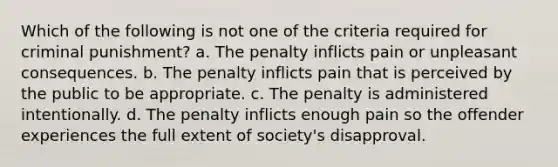 Which of the following is not one of the criteria required for criminal punishment? a. The penalty inflicts pain or unpleasant consequences. b. The penalty inflicts pain that is perceived by the public to be appropriate. c. The penalty is administered intentionally. d. The penalty inflicts enough pain so the offender experiences the full extent of society's disapproval.