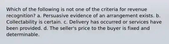 Which of the following is not one of the criteria for revenue recognition? a. Persuasive evidence of an arrangement exists. b. Collectability is certain. c. Delivery has occurred or services have been provided. d. The seller's price to the buyer is fixed and determinable.