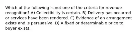 Which of the following is not one of the criteria for revenue recognition? A) Collectibility is certain. B) Delivery has occurred or services have been rendered. C) Evidence of an arrangement exists and is persuasive. D) A fixed or determinable price to buyer exists.