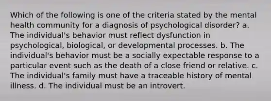 Which of the following is one of the criteria stated by the mental health community for a diagnosis of psychological disorder? a. The individual's behavior must reflect dysfunction in psychological, biological, or developmental processes. b. The individual's behavior must be a socially expectable response to a particular event such as the death of a close friend or relative. c. The individual's family must have a traceable history of mental illness. d. The individual must be an introvert.