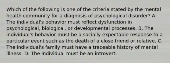 Which of the following is one of the criteria stated by the mental health community for a diagnosis of psychological disorder? A. The individual's behavior must reflect dysfunction in psychological, biological, or developmental processes. B. The individual's behavior must be a socially expectable response to a particular event such as the death of a close friend or relative. C. The individual's family must have a traceable history of mental illness. D. The individual must be an introvert.