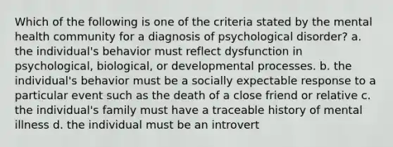 Which of the following is one of the criteria stated by the mental health community for a diagnosis of psychological disorder? a. the individual's behavior must reflect dysfunction in psychological, biological, or developmental processes. b. the individual's behavior must be a socially expectable response to a particular event such as the death of a close friend or relative c. the individual's family must have a traceable history of mental illness d. the individual must be an introvert