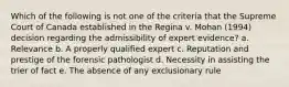 Which of the following is not one of the criteria that the Supreme Court of Canada established in the Regina v. Mohan (1994) decision regarding the admissibility of expert evidence? a. Relevance b. A properly qualified expert c. Reputation and prestige of the forensic pathologist d. Necessity in assisting the trier of fact e. The absence of any exclusionary rule