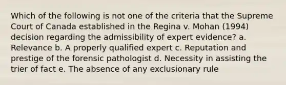 Which of the following is not one of the criteria that the Supreme Court of Canada established in the Regina v. Mohan (1994) decision regarding the admissibility of expert evidence? a. Relevance b. A properly qualified expert c. Reputation and prestige of the forensic pathologist d. Necessity in assisting the trier of fact e. The absence of any exclusionary rule