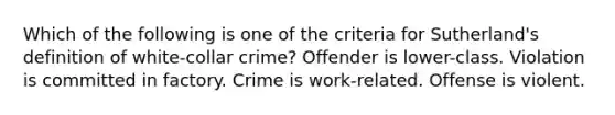 Which of the following is one of the criteria for Sutherland's definition of <a href='https://www.questionai.com/knowledge/k1EnOZHByJ-white-collar-crime' class='anchor-knowledge'>white-collar crime</a>? Offender is lower-class. Violation is committed in factory. Crime is work-related. Offense is violent.