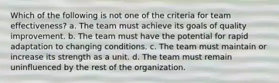 Which of the following is not one of the criteria for team effectiveness? a. The team must achieve its goals of quality improvement. b. The team must have the potential for rapid adaptation to changing conditions. c. The team must maintain or increase its strength as a unit. d. The team must remain uninfluenced by the rest of the organization.