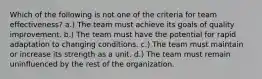 Which of the following is not one of the criteria for team effectiveness? a.) The team must achieve its goals of quality improvement. b.) The team must have the potential for rapid adaptation to changing conditions. c.) The team must maintain or increase its strength as a unit. d.) The team must remain uninfluenced by the rest of the organization.