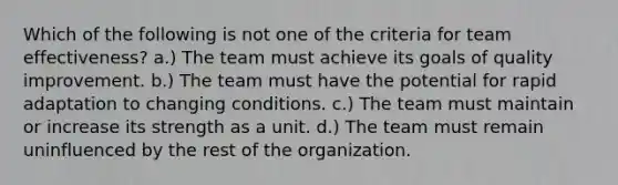 Which of the following is not one of the criteria for team effectiveness? a.) The team must achieve its goals of quality improvement. b.) The team must have the potential for rapid adaptation to changing conditions. c.) The team must maintain or increase its strength as a unit. d.) The team must remain uninfluenced by the rest of the organization.