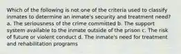 Which of the following is not one of the criteria used to classify inmates to determine an inmate's security and treatment need? a. The seriousness of the crime committed b. The support system available to the inmate outside of the prison c. The risk of future or violent conduct d. The inmate's need for treatment and rehabilitation programs