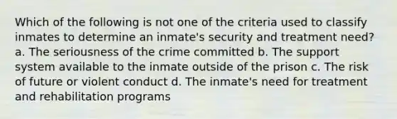 Which of the following is not one of the criteria used to classify inmates to determine an inmate's security and treatment need? a. The seriousness of the crime committed b. The support system available to the inmate outside of the prison c. The risk of future or violent conduct d. The inmate's need for treatment and rehabilitation programs