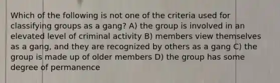 Which of the following is not one of the criteria used for classifying groups as a gang? A) the group is involved in an elevated level of criminal activity B) members view themselves as a gang, and they are recognized by others as a gang C) the group is made up of older members D) the group has some degree of permanence