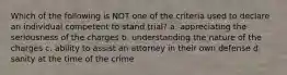 Which of the following is NOT one of the criteria used to declare an individual competent to stand trial? a. appreciating the seriousness of the charges b. understanding the nature of the charges c. ability to assist an attorney in their own defense d. sanity at the time of the crime