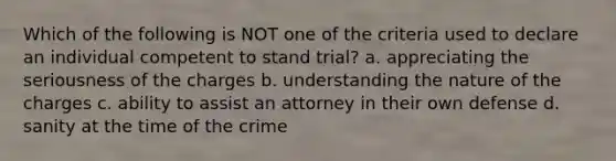 Which of the following is NOT one of the criteria used to declare an individual competent to stand trial? a. appreciating the seriousness of the charges b. understanding the nature of the charges c. ability to assist an attorney in their own defense d. sanity at the time of the crime